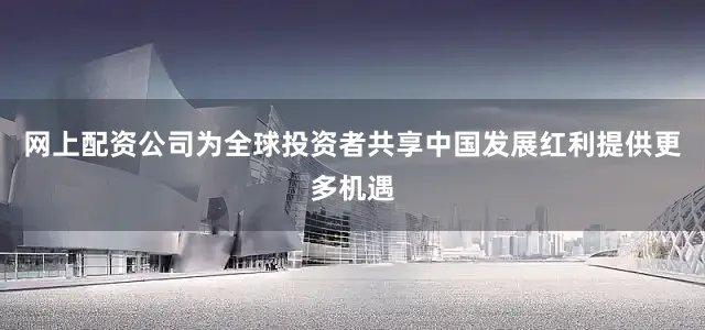 网上配资公司为全球投资者共享中国发展红利提供更多机遇