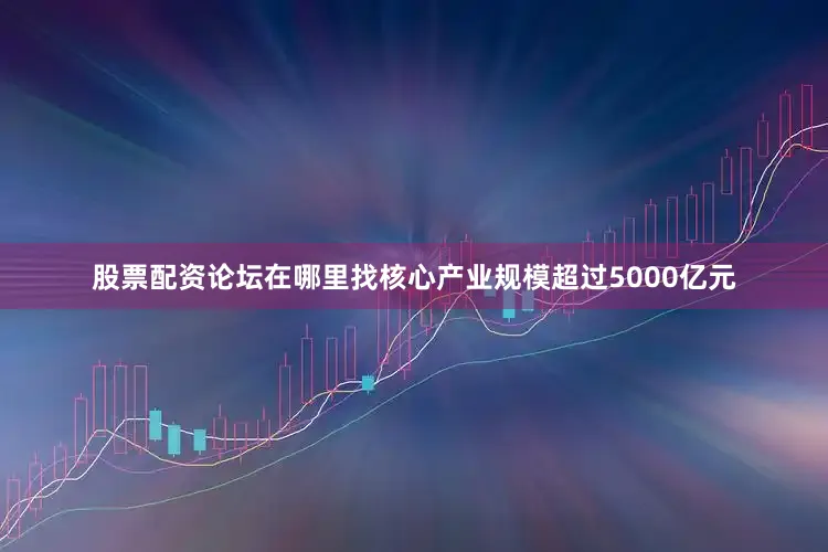 股票配资论坛在哪里找核心产业规模超过5000亿元