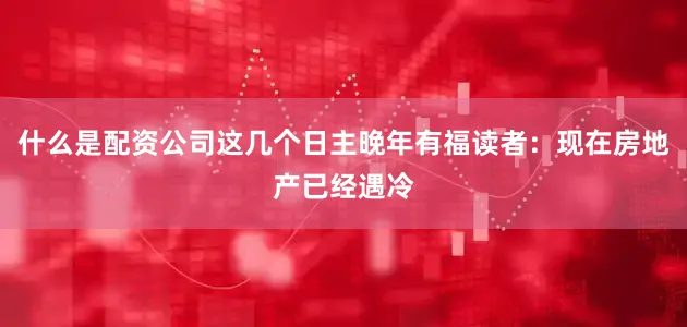 什么是配资公司这几个日主晚年有福读者：现在房地产已经遇冷