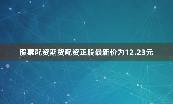 股票配资期货配资正股最新价为12.23元